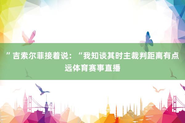 ”吉索尔菲接着说：“我知谈其时主裁判距离有点远体育赛事直播