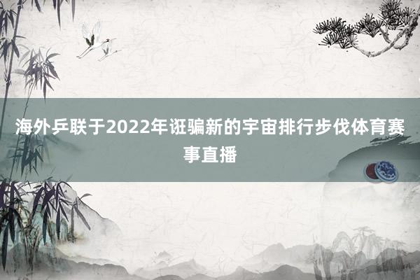 海外乒联于2022年诳骗新的宇宙排行步伐体育赛事直播