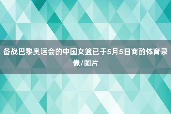 备战巴黎奥运会的中国女篮已于5月5日商酌体育录像/图片