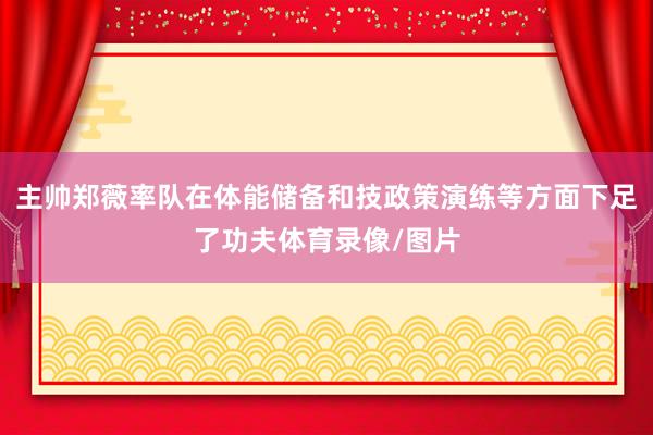 主帅郑薇率队在体能储备和技政策演练等方面下足了功夫体育录像/图片