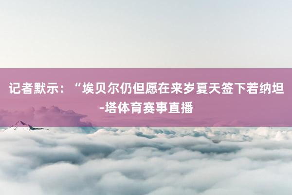 记者默示：“埃贝尔仍但愿在来岁夏天签下若纳坦-塔体育赛事直播