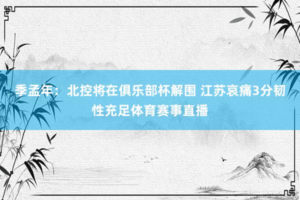 季孟年：北控将在俱乐部杯解围 江苏哀痛3分韧性充足体育赛事直播