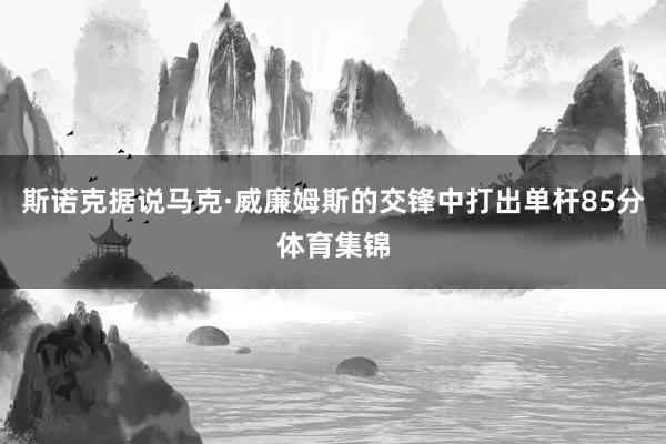 斯诺克据说马克·威廉姆斯的交锋中打出单杆85分体育集锦