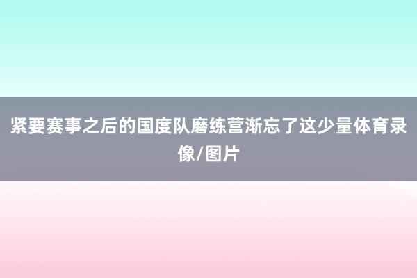 紧要赛事之后的国度队磨练营渐忘了这少量体育录像/图片