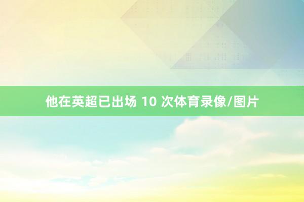 他在英超已出场 10 次体育录像/图片