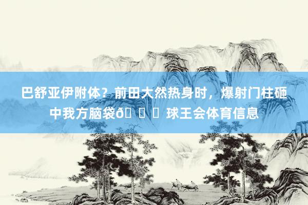 巴舒亚伊附体？前田大然热身时，爆射门柱砸中我方脑袋😂球王会体育信息