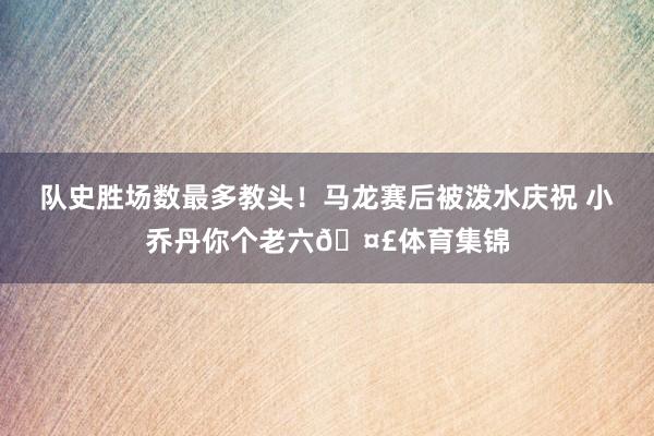 队史胜场数最多教头！马龙赛后被泼水庆祝 小乔丹你个老六🤣体育集锦