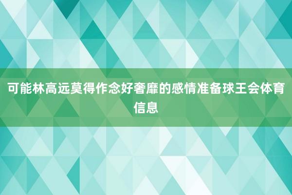 可能林高远莫得作念好奢靡的感情准备球王会体育信息