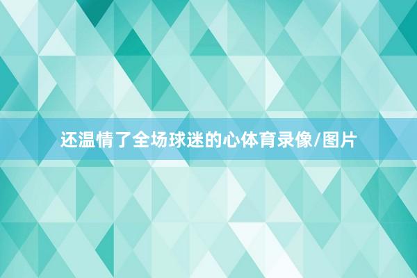 还温情了全场球迷的心体育录像/图片