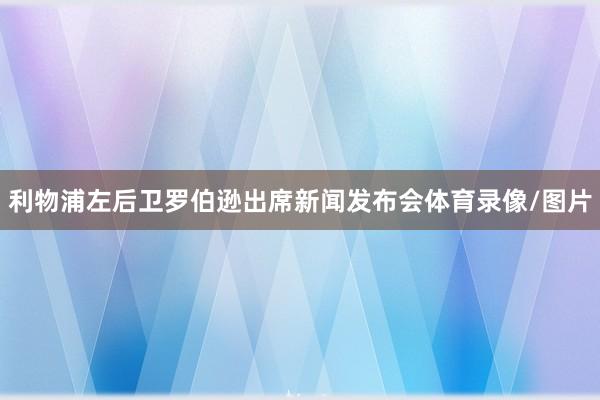 利物浦左后卫罗伯逊出席新闻发布会体育录像/图片