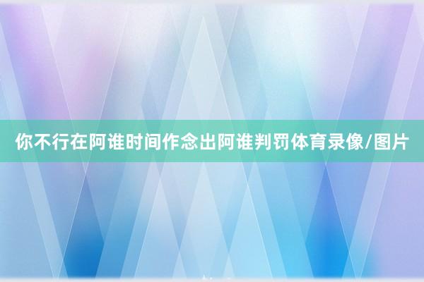 你不行在阿谁时间作念出阿谁判罚体育录像/图片