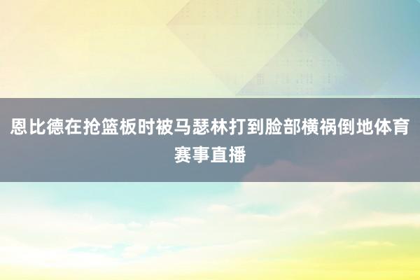 恩比德在抢篮板时被马瑟林打到脸部横祸倒地体育赛事直播