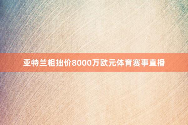 亚特兰粗拙价8000万欧元体育赛事直播