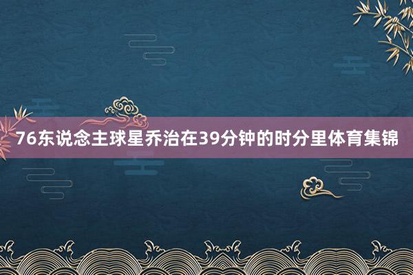 76东说念主球星乔治在39分钟的时分里体育集锦