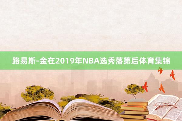 路易斯-金在2019年NBA选秀落第后体育集锦