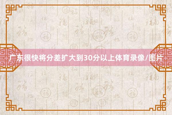 广东很快将分差扩大到30分以上体育录像/图片