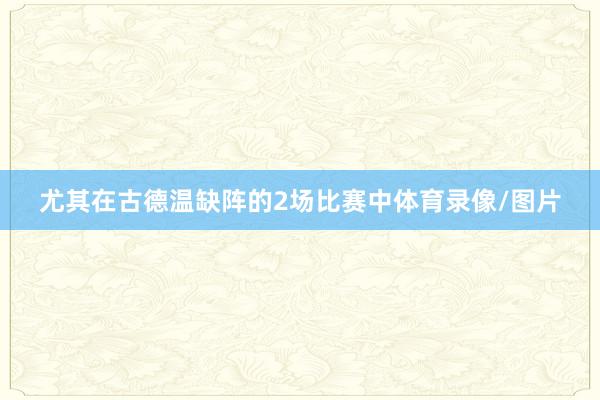 尤其在古德温缺阵的2场比赛中体育录像/图片