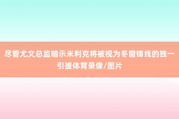 尽管尤文总监暗示米利克将被视为冬窗锋线的独一引援体育录像/图片