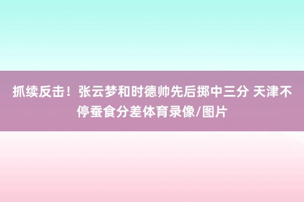 抓续反击！张云梦和时德帅先后掷中三分 天津不停蚕食分差体育录像/图片