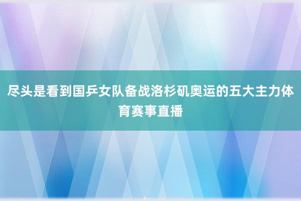 尽头是看到国乒女队备战洛杉矶奥运的五大主力体育赛事直播