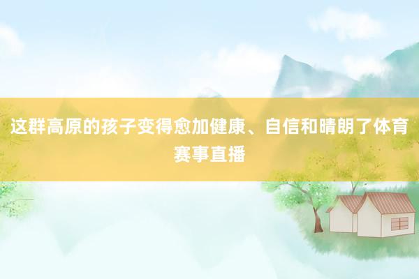 这群高原的孩子变得愈加健康、自信和晴朗了体育赛事直播