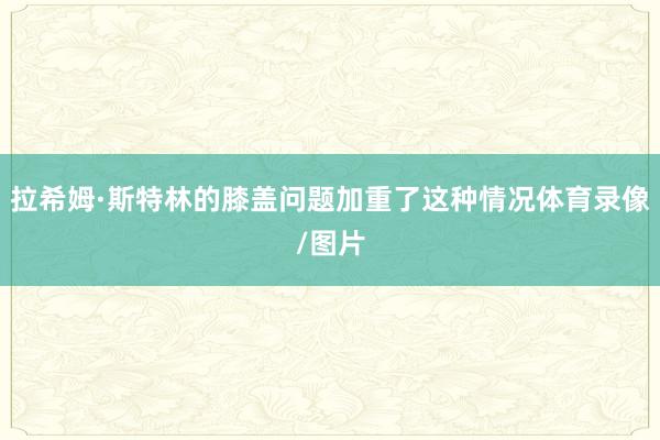 拉希姆·斯特林的膝盖问题加重了这种情况体育录像/图片