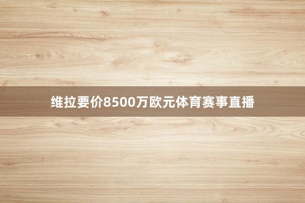 维拉要价8500万欧元体育赛事直播