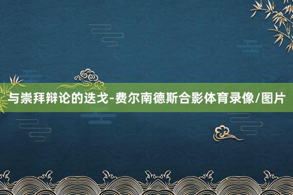 与崇拜辩论的迭戈-费尔南德斯合影体育录像/图片