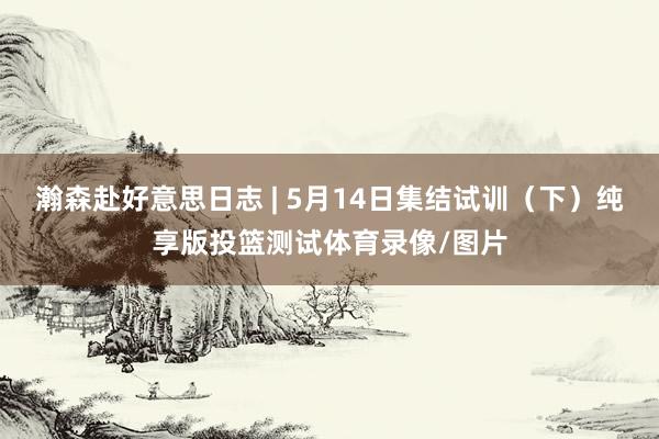 瀚森赴好意思日志 | 5月14日集结试训（下）纯享版投篮测试体育录像/图片