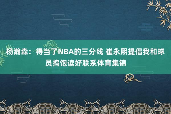 杨瀚森：得当了NBA的三分线 崔永熙提倡我和球员捣饱读好联系体育集锦