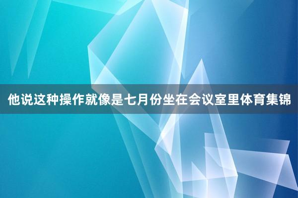 他说这种操作就像是七月份坐在会议室里体育集锦