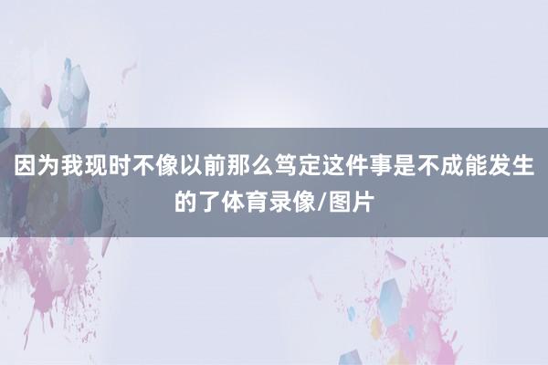 因为我现时不像以前那么笃定这件事是不成能发生的了体育录像/图片
