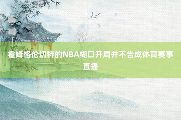 霍姆格伦切特的NBA糊口开局并不告成体育赛事直播