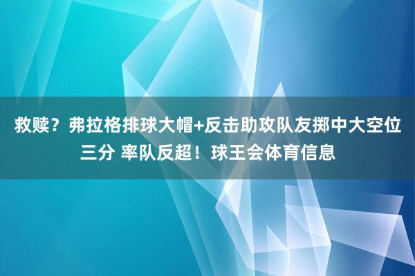 救赎？弗拉格排球大帽+反击助攻队友掷中大空位三分 率队反超！球王会体育信息