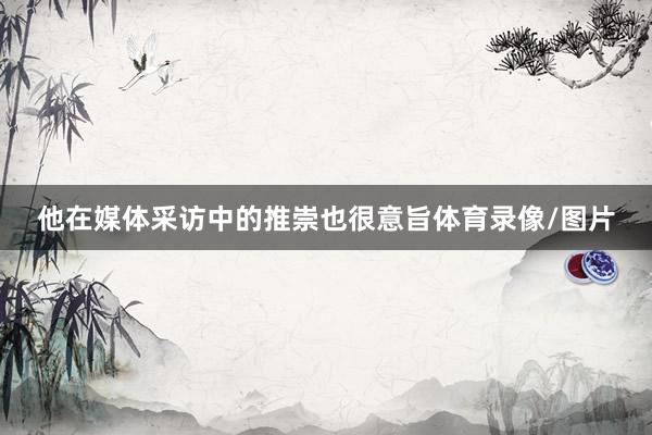 他在媒体采访中的推崇也很意旨体育录像/图片