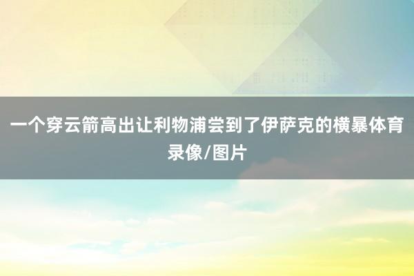 一个穿云箭高出让利物浦尝到了伊萨克的横暴体育录像/图片